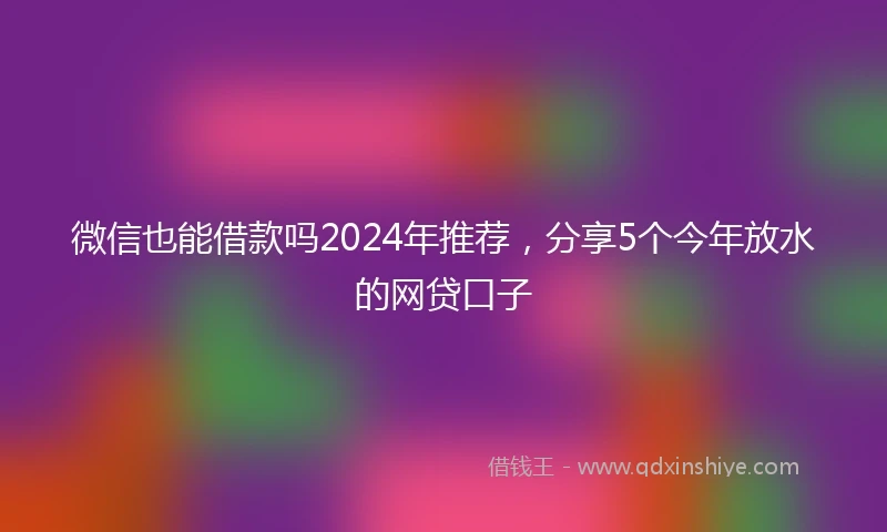 微信也能借款吗2024年推荐，分享5个今年放水的网贷口子