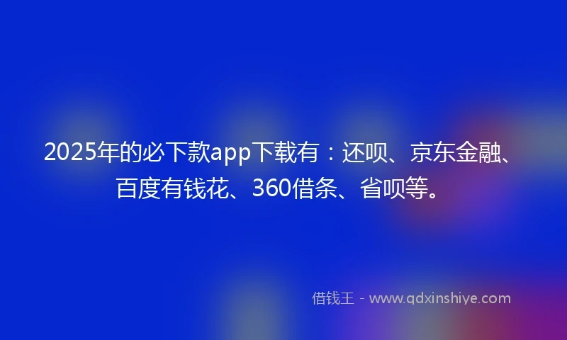 2025年的必下款app下载有：还呗、京东金融、百度有钱花、360借条、省呗等。