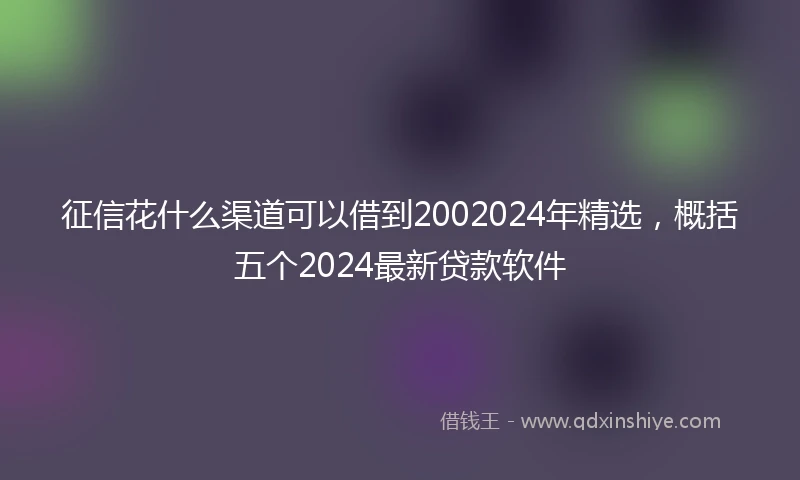 征信花什么渠道可以借到2002024年精选，概括五个2024最新贷款软件