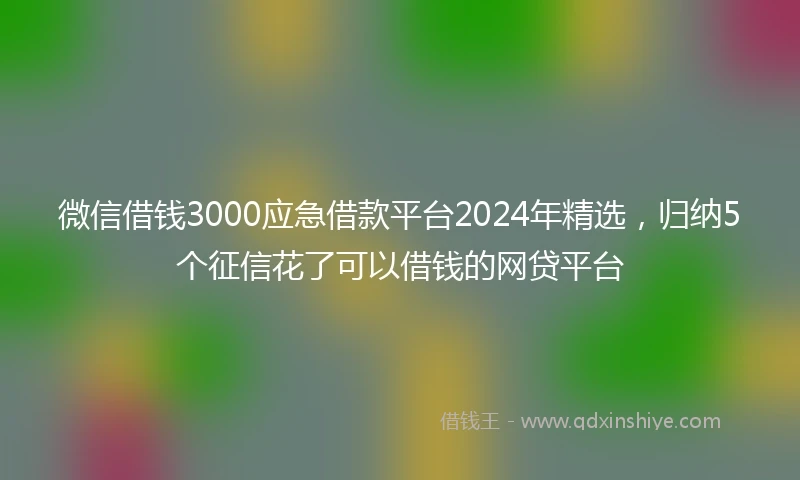 微信借钱3000应急借款平台2024年精选，归纳5个征信花了可以借钱的网贷平台