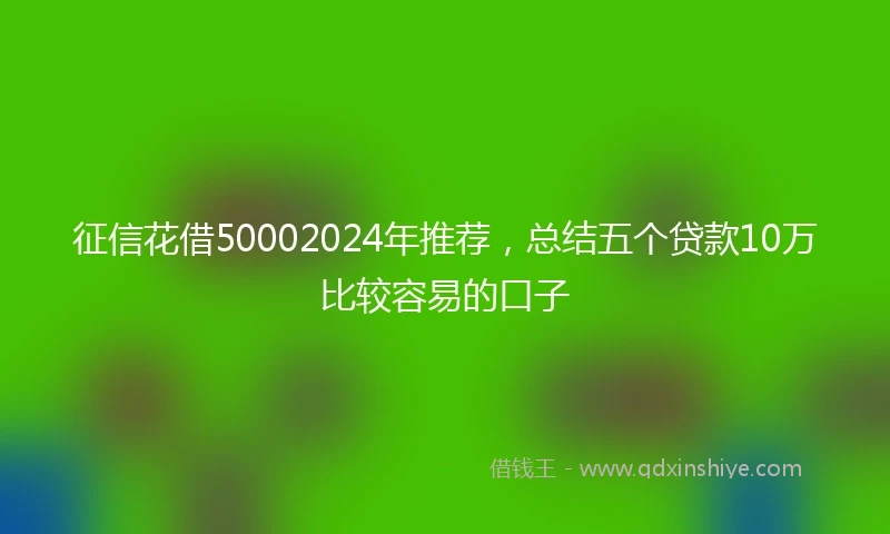 征信花借50002024年推荐，总结五个贷款10万比较容易的口子