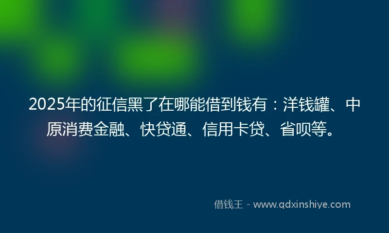 2025年的征信黑了在哪能借到钱有：洋钱罐、中原消费金融、快贷通、信用卡贷、省呗等。