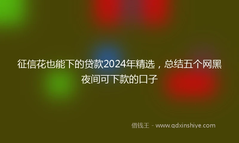征信花也能下的贷款2024年精选，总结五个网黑夜间可下款的口子