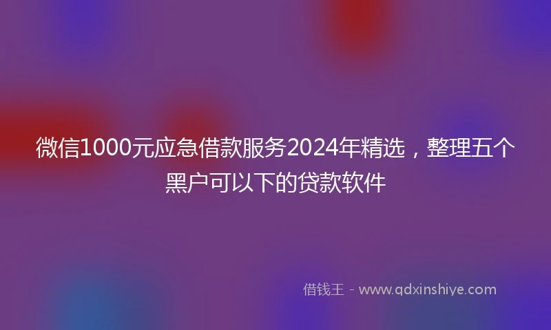 微信1000元应急借款服务2024年精选，整理五个黑户可以下的贷款软件