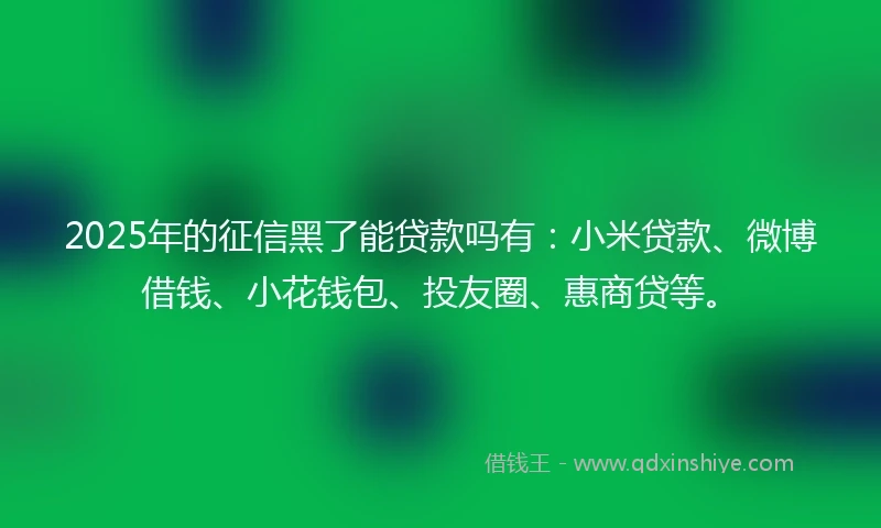 2025年的征信黑了能贷款吗有：小米贷款、微博借钱、小花钱包、投友圈、惠商贷等。