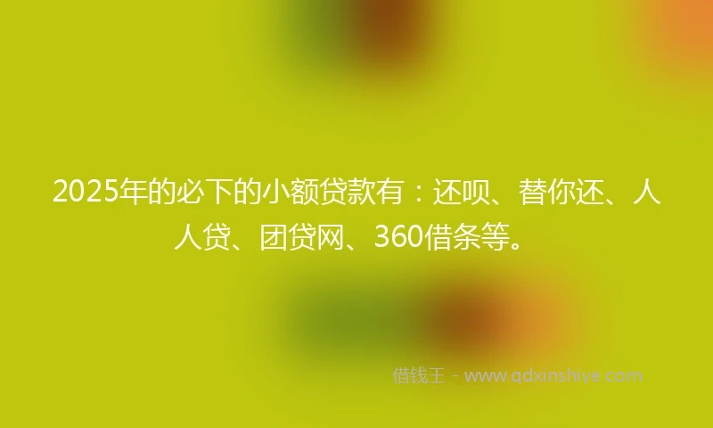 2025年的必下的小额贷款有：还呗、替你还、人人贷、团贷网、360借条等。