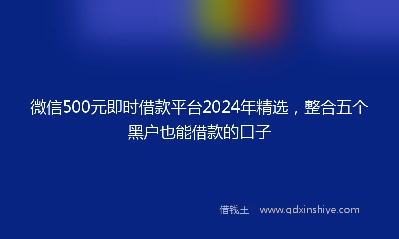 微信500元即时借款平台2024年精选，整合五个黑户也能借款的口子