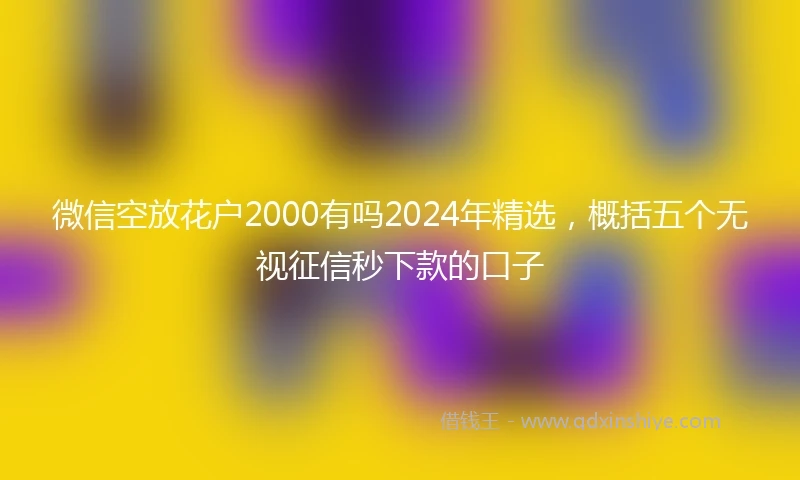微信空放花户2000有吗2024年精选，概括五个无视征信秒下款的口子