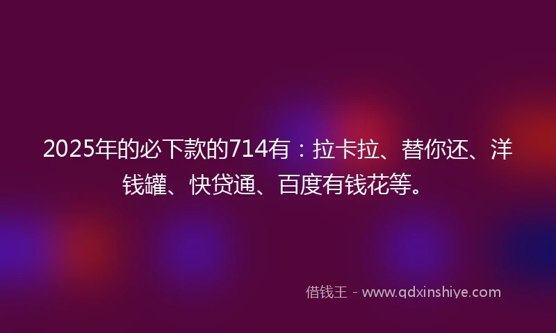 2025年的必下款的714有：拉卡拉、替你还、洋钱罐、快贷通、百度有钱花等。
