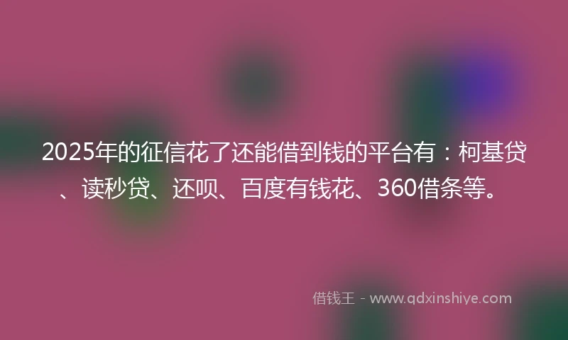 2025年的征信花了还能借到钱的平台有：柯基贷、读秒贷、还呗、百度有钱花、360借条等。