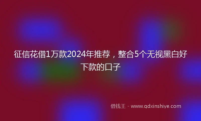 征信花借1万款2024年推荐，整合5个无视黑白好下款的口子