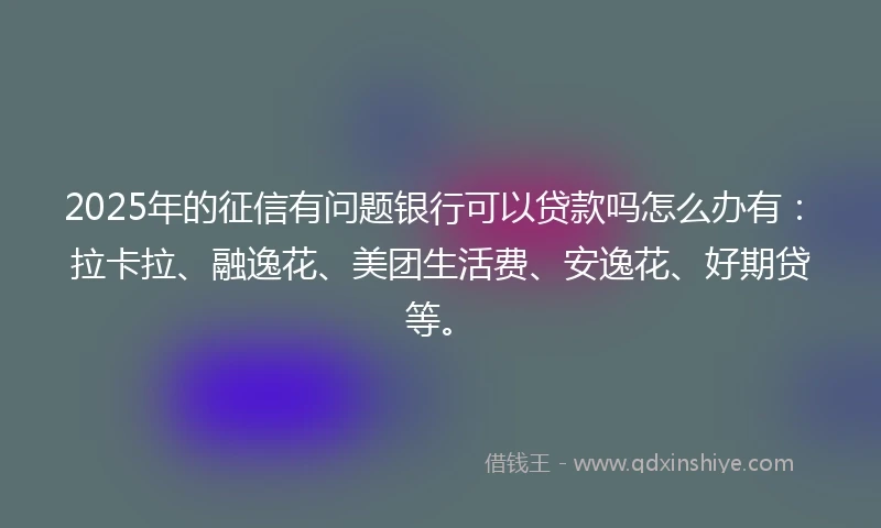 2025年的征信有问题银行可以贷款吗怎么办有：拉卡拉、融逸花、美团生活费、安逸花、好期贷等。