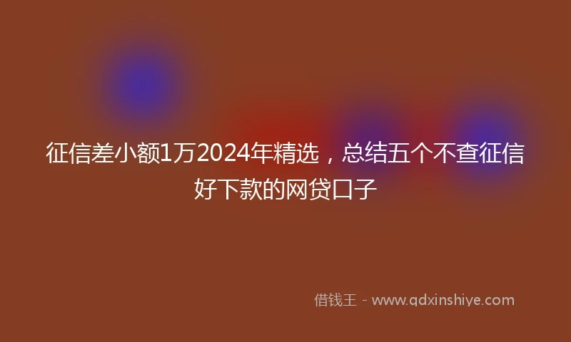 征信差小额1万2024年精选，总结五个不查征信好下款的网贷口子