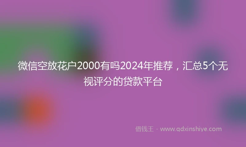 微信空放花户2000有吗2024年推荐，汇总5个无视评分的贷款平台