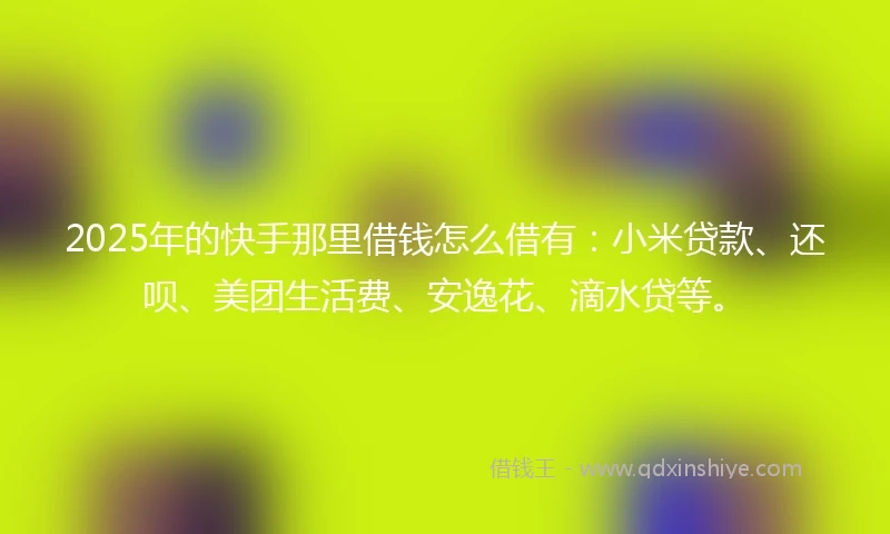 2025年的快手那里借钱怎么借有：小米贷款、还呗、美团生活费、安逸花、滴水贷等。