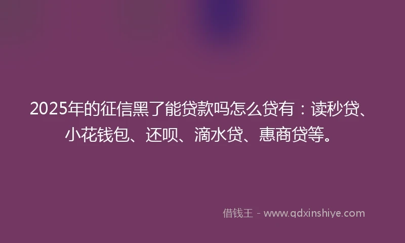 2025年的征信黑了能贷款吗怎么贷有：读秒贷、小花钱包、还呗、滴水贷、惠商贷等。