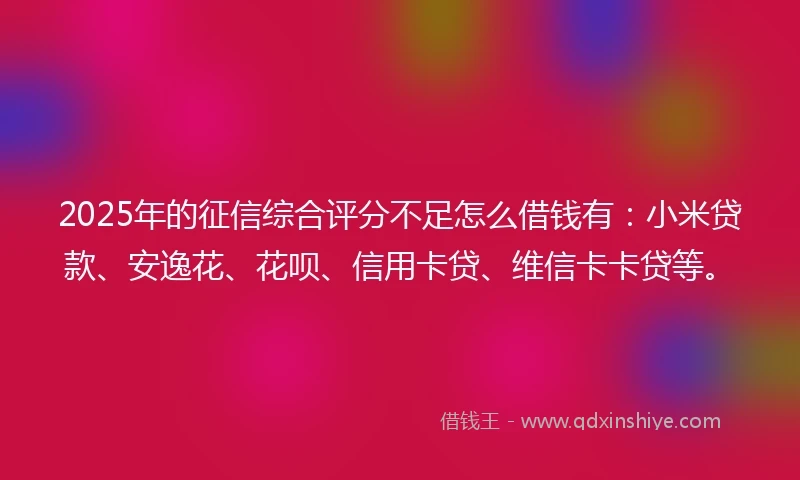 2025年的征信综合评分不足怎么借钱有：小米贷款、安逸花、花呗、信用卡贷、维信卡卡贷等。
