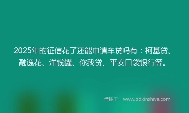 2025年的征信花了还能申请车贷吗有：柯基贷、融逸花、洋钱罐、你我贷、平安口袋银行等。