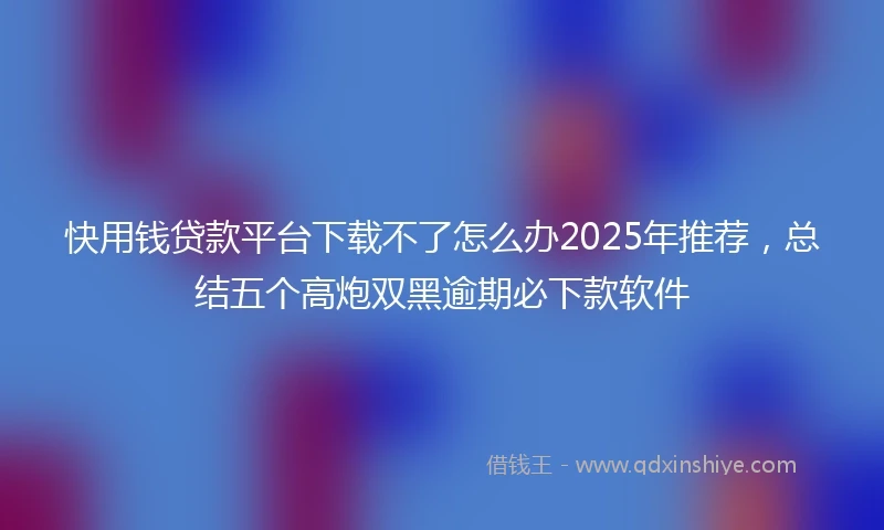 快用钱贷款平台下载不了怎么办2025年推荐，总结五个高炮双黑逾期必下款软件