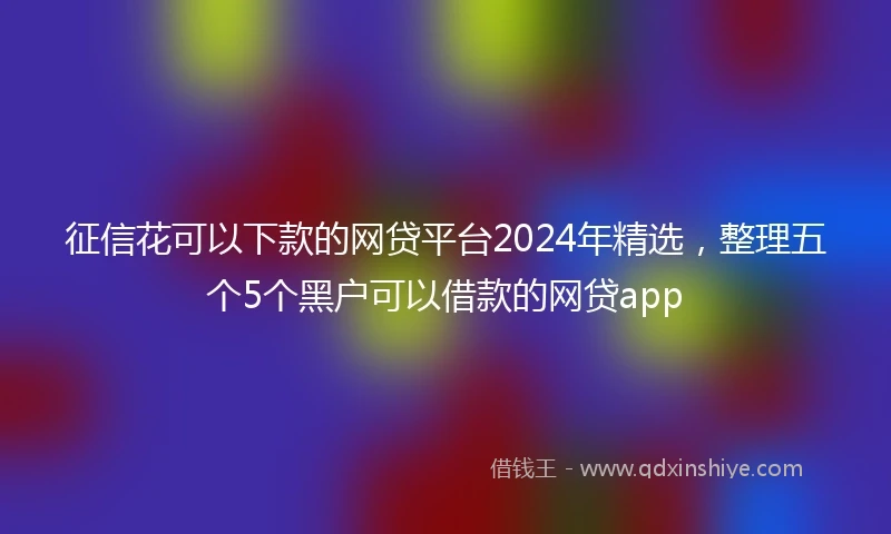 征信花可以下款的网贷平台2024年精选，整理五个5个黑户可以借款的网贷app