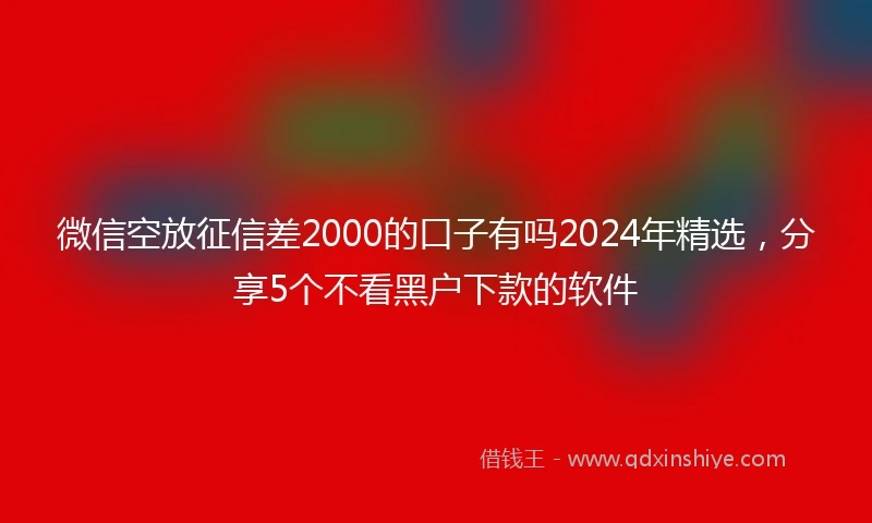 微信空放征信差2000的口子有吗2024年精选，分享5个不看黑户下款的软件