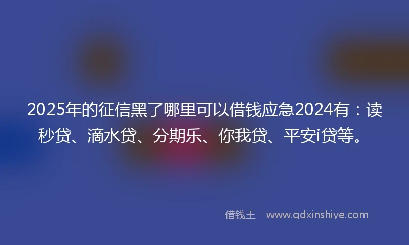 2025年的征信黑了哪里可以借钱应急2024有：读秒贷、滴水贷、分期乐、你我贷、平安i贷等。