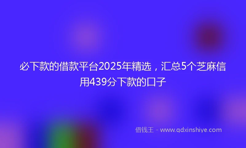 必下款的借款平台2025年精选，汇总5个芝麻信用439分下款的口子