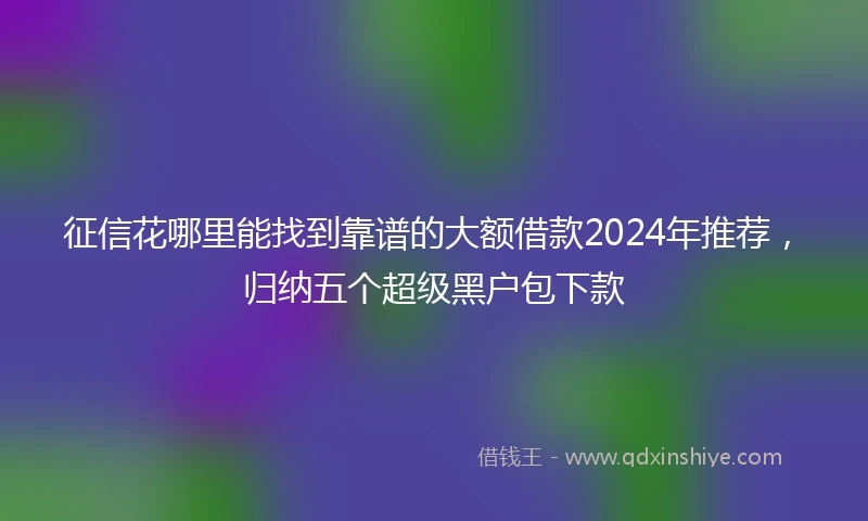 征信花哪里能找到靠谱的大额借款2024年推荐，归纳五个超级黑户包下款