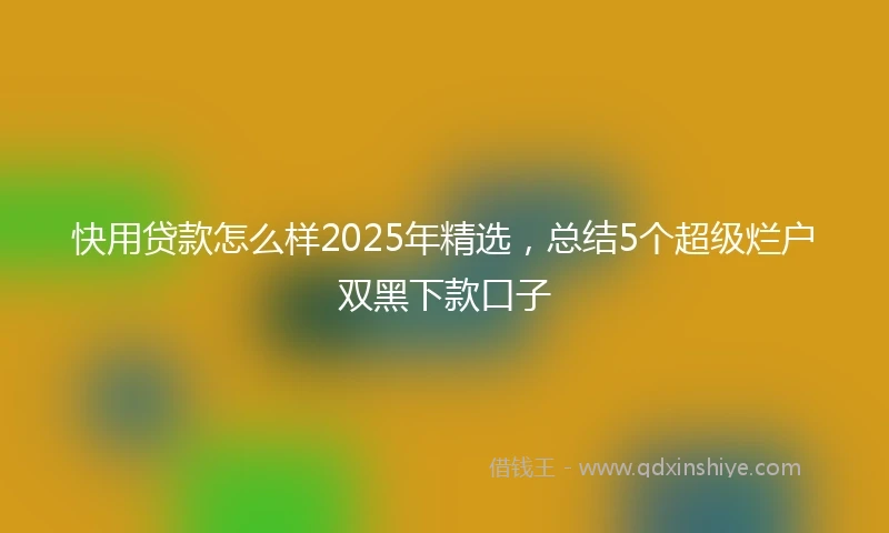快用贷款怎么样2025年精选，总结5个超级烂户双黑下款口子