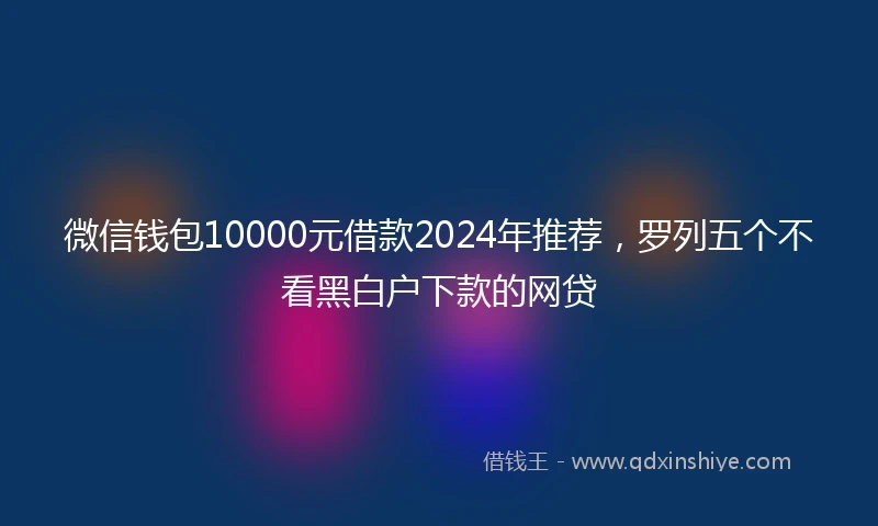 微信钱包10000元借款2024年推荐，罗列五个不看黑白户下款的网贷