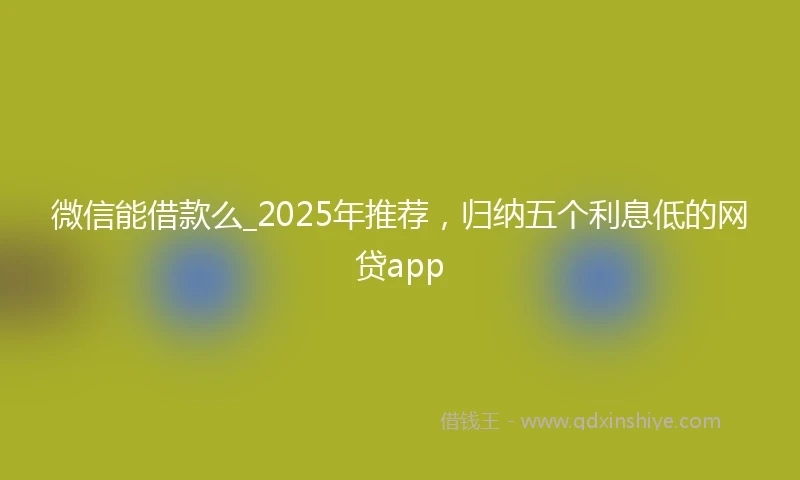 微信能借款么_2025年推荐，归纳五个利息低的网贷app