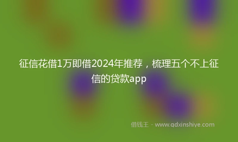 征信花借1万即借2024年推荐，梳理五个不上征信的贷款app