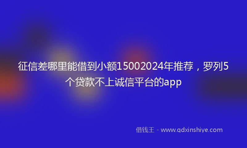 征信差哪里能借到小额15002024年推荐，罗列5个贷款不上诚信平台的app