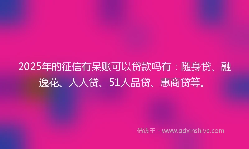 2025年的征信有呆账可以贷款吗有：随身贷、融逸花、人人贷、51人品贷、惠商贷等。