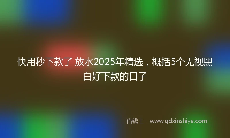 快用秒下款了 放水2025年精选,概括5个无视黑白好下款的口子