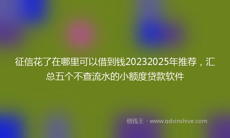 征信花了在哪里可以借到钱20232025年推荐，汇总五个不查流水的小额度贷款软件