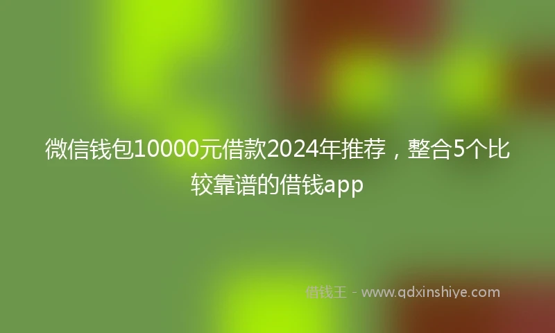 微信钱包10000元借款2024年推荐，整合5个比较靠谱的借钱app