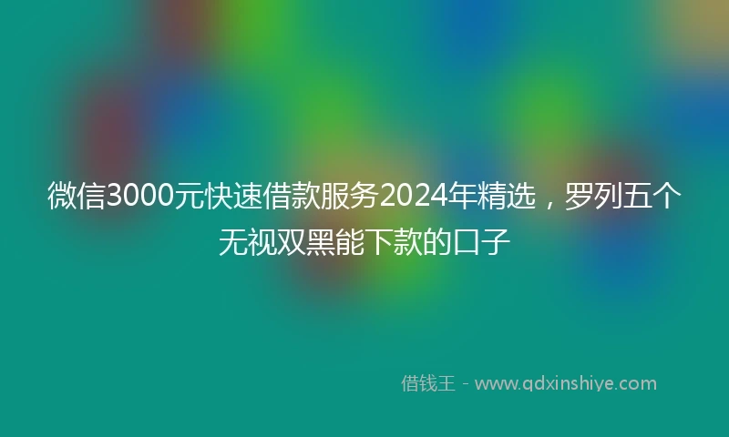 微信3000元快速借款服务2024年精选，罗列五个无视双黑能下款的口子