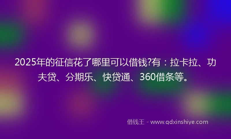 2025年的征信花了哪里可以借钱?有：拉卡拉、功夫贷、分期乐、快贷通、360借条等。
