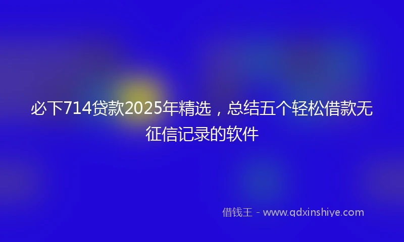必下714贷款2025年精选，总结五个轻松借款无征信记录的软件