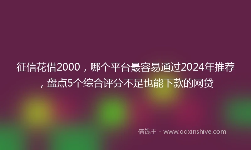 征信花借2000，哪个平台最容易通过2024年推荐，盘点5个综合评分不足也能下款的网贷