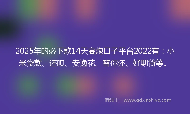 2025年的必下款14天高炮口子平台2022有：小米贷款、还呗、安逸花、替你还、好期贷等。