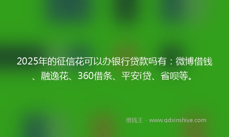 2025年的征信花可以办银行贷款吗有：微博借钱、融逸花、360借条、平安i贷、省呗等。