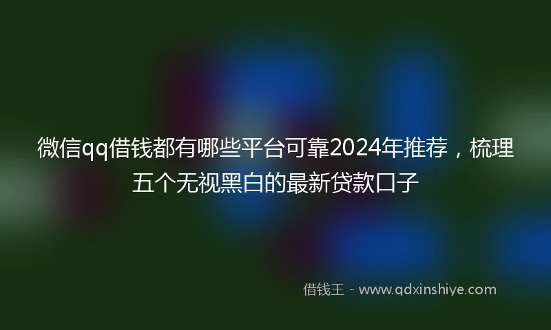 微信qq借钱都有哪些平台可靠2024年推荐，梳理五个无视黑白的最新贷款口子