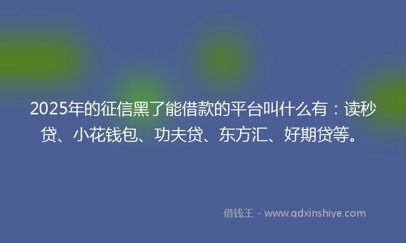 2025年的征信黑了能借款的平台叫什么有：读秒贷、小花钱包、功夫贷、东方汇、好期贷等。