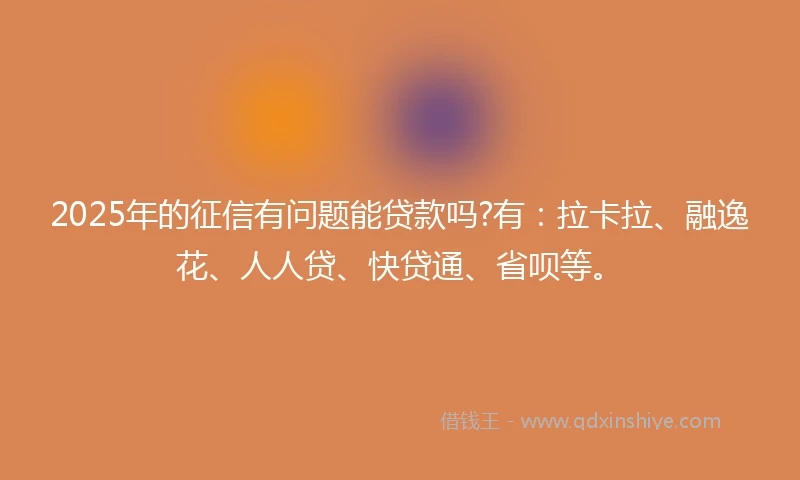 2025年的征信有问题能贷款吗?有：拉卡拉、融逸花、人人贷、快贷通、省呗等。
