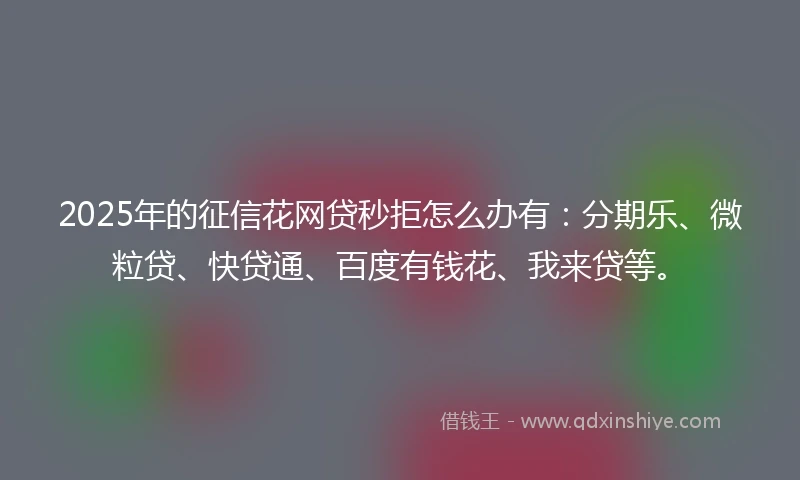 2025年的征信花网贷秒拒怎么办有：分期乐、微粒贷、快贷通、百度有钱花、我来贷等。