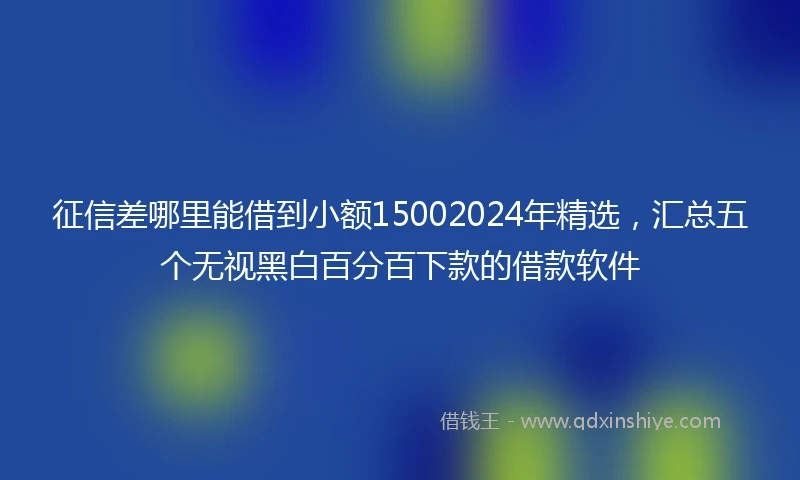 征信差哪里能借到小额15002024年精选，汇总五个无视黑白百分百下款的借款软件