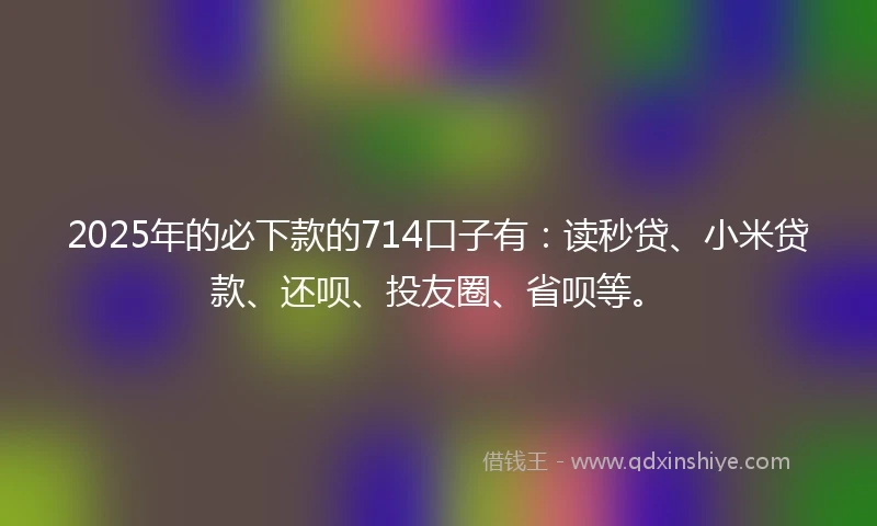 2025年的必下款的714口子有：读秒贷、小米贷款、还呗、投友圈、省呗等。