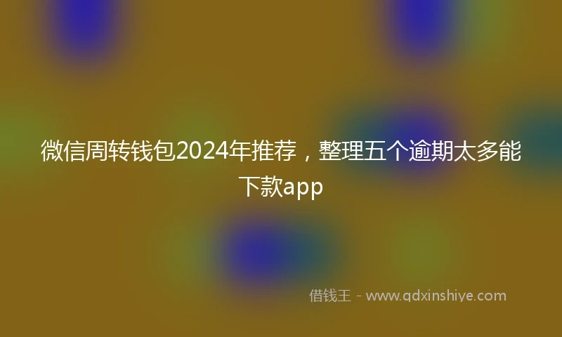 微信周转钱包2024年推荐，整理五个逾期太多能下款app